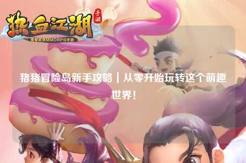 猪猪冒险岛新手攻略|从零开始玩转这个萌趣世界!