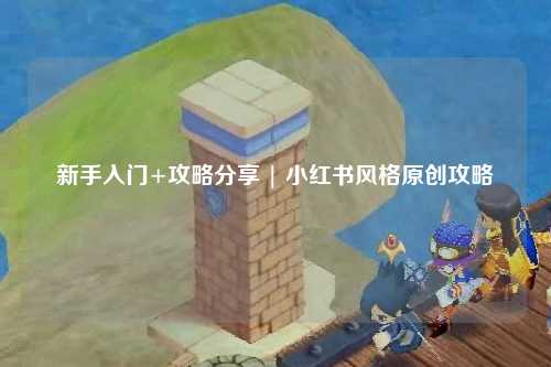 新手入门+攻略分享 | 小红书风格原创攻略