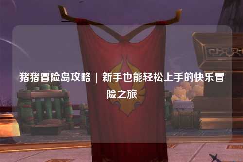 猪猪冒险岛攻略 | 新手也能轻松上手的快乐冒险之旅✨