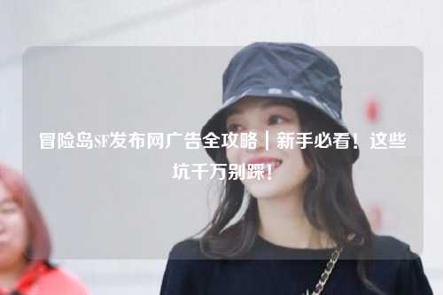 冒险岛SF发布网广告全攻略|新手必看!这些坑千万别踩!