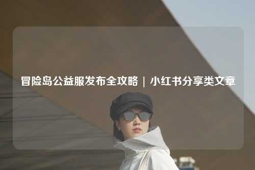 冒险岛公益服发布全攻略 | 小红书分享类文章