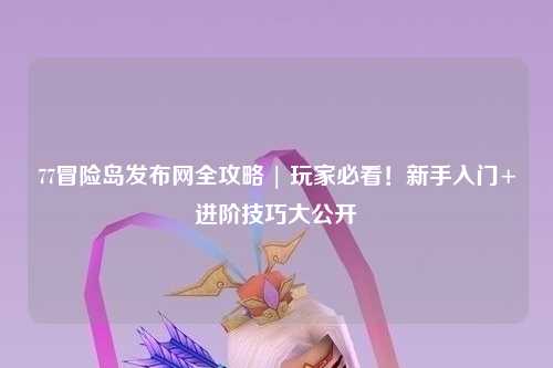 77冒险岛发布网全攻略 | 玩家必看!新手入门+进阶技巧大公开