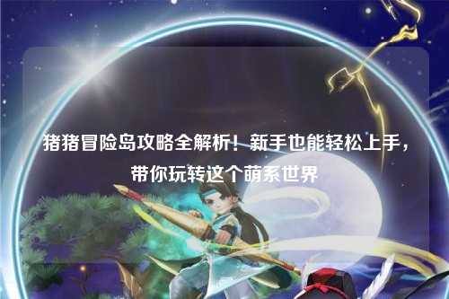 猪猪冒险岛攻略全解析!新手也能轻松上手,带你玩转这个萌系世界