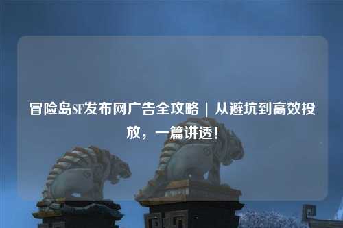 冒险岛SF发布网广告全攻略 | 从避坑到高效投放,一篇讲透!
