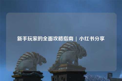 新手玩家的全面攻略指南 | 小红书分享
