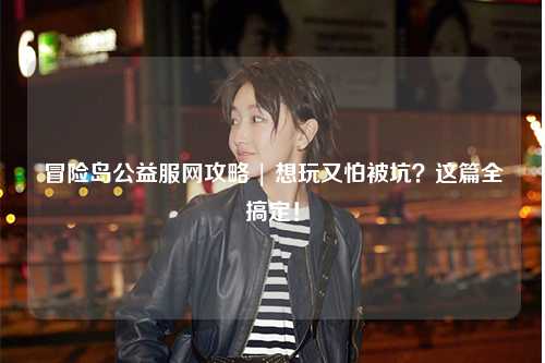 冒险岛公益服网攻略 | 想玩又怕被坑?这篇全搞定!