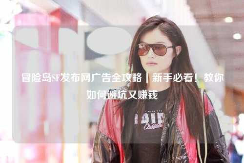 冒险岛SF发布网广告全攻略|新手必看!教你如何避坑又赚钱