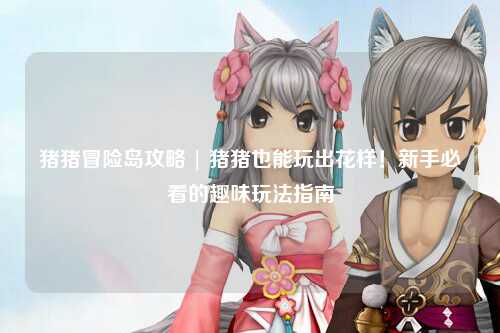 猪猪冒险岛攻略 | 猪猪也能玩出花样!新手必看的趣味玩法指南