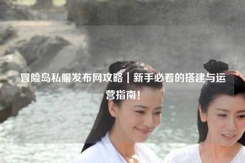 冒险岛私服发布网攻略｜新手必看的搭建与运营指南！