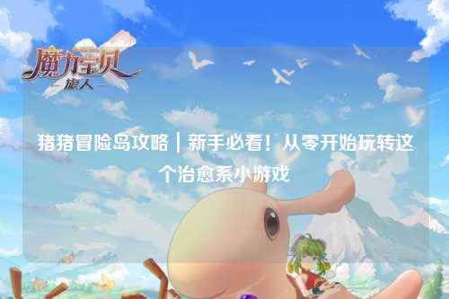 猪猪冒险岛攻略|新手必看!从零开始玩转这个治愈系小游戏