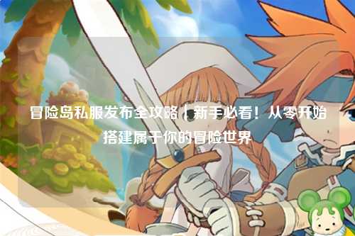 冒险岛私服发布全攻略|新手必看!从零开始搭建属于你的冒险世界