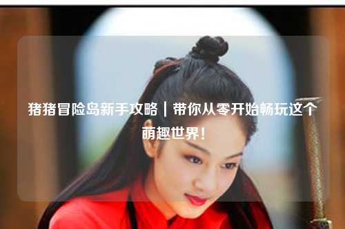 猪猪冒险岛新手攻略|带你从零开始畅玩这个萌趣世界!